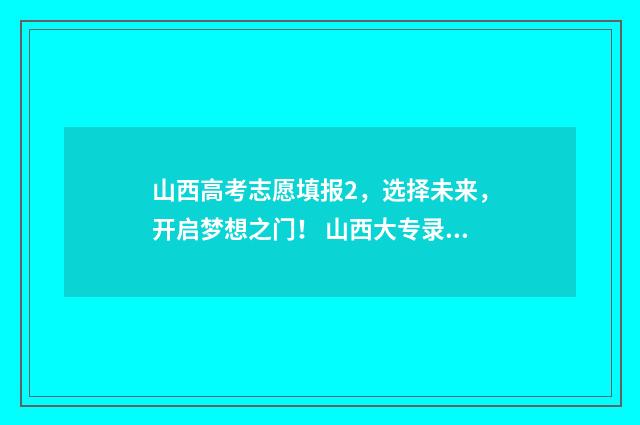山西高考志愿填报2,选择未来,开启梦想之门! 山西大专录取分数线2024