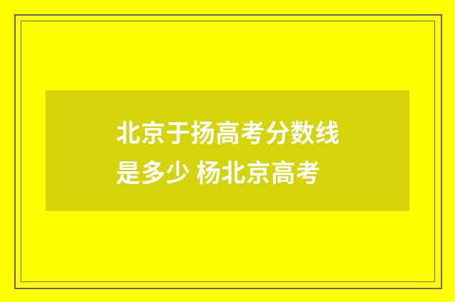 北京于扬高考分数线是多少 杨北京高考