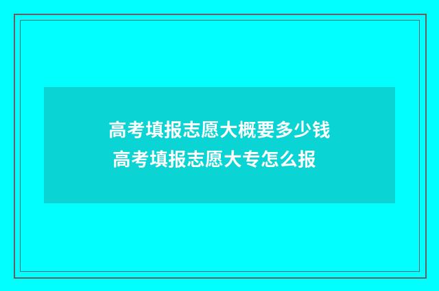 高考填报志愿大概要多少钱 高考填报志愿大专怎么报
