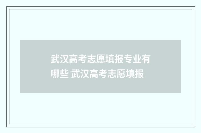 武汉高考志愿填报专业有哪些 武汉高考志愿填报