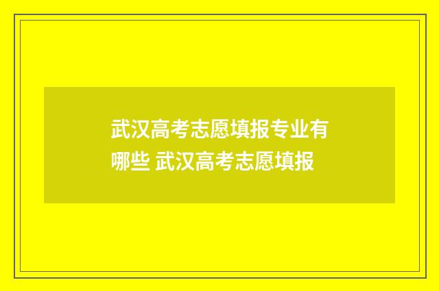 武汉高考志愿填报专业有哪些 武汉高考志愿填报