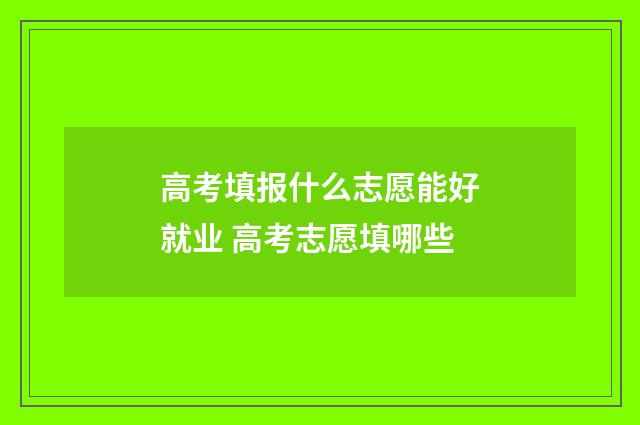 高考填报什么志愿能好就业 高考志愿填哪些