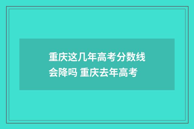 重庆这几年高考分数线会降吗 重庆去年高考