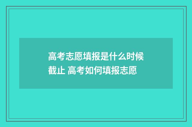高考志愿填报是什么时候截止 高考如何填报志愿