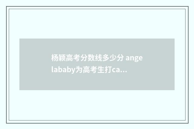 杨颖高考分数线多少分 angelababy为高考生打call