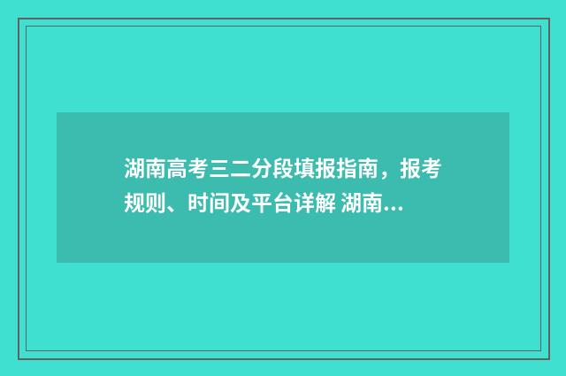 湖南高考三二分段填报指南，报考规则、时间及平台详解 湖南高考623分什么水平