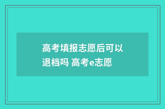 高考填报志愿后可以退档吗 高考e志愿