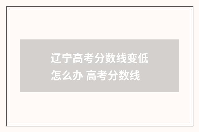 辽宁高考分数线变低怎么办 高考分数线