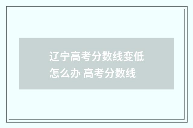 辽宁高考分数线变低怎么办 高考分数线