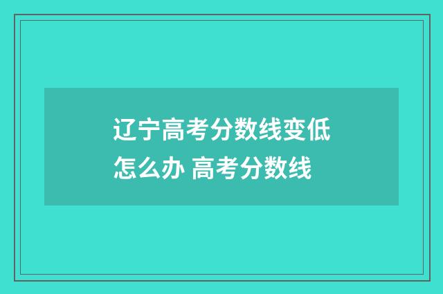 辽宁高考分数线变低怎么办 高考分数线