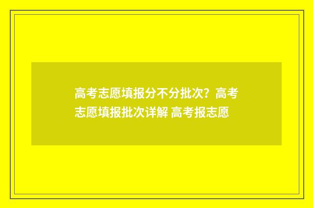 高考志愿填报分不分批次？高考志愿填报批次详解 高考报志愿