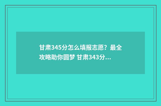 甘肃345分怎么填报志愿？最全攻略助你圆梦 甘肃343分能上什么学校