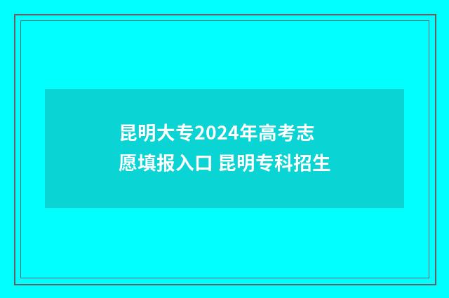 昆明大专2024年高考志愿填报入口 昆明专科招生