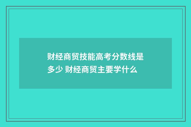 财经商贸技能高考分数线是多少 财经商贸主要学什么
