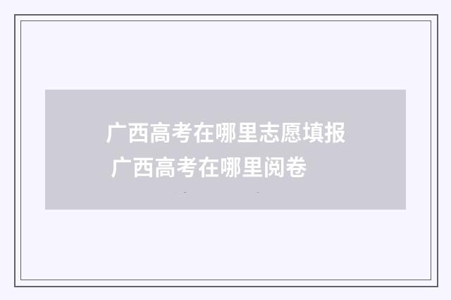 广西高考在哪里志愿填报 广西高考在哪里阅卷