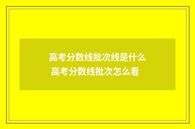 高考分数线批次线是什么 高考分数线批次怎么看