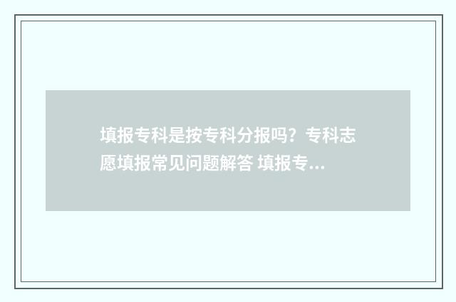 填报专科是按专科分报吗？专科志愿填报常见问题解答 填报专科是按专业分类吗