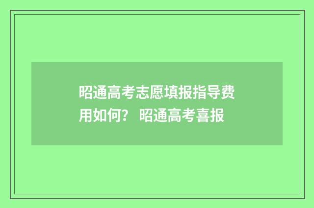 昭通高考志愿填报指导费用如何？ 昭通高考喜报