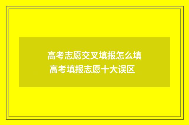 高考志愿交叉填报怎么填 高考填报志愿十大误区