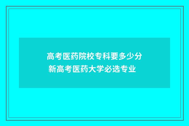 高考医药院校专科要多少分 新高考医药大学必选专业