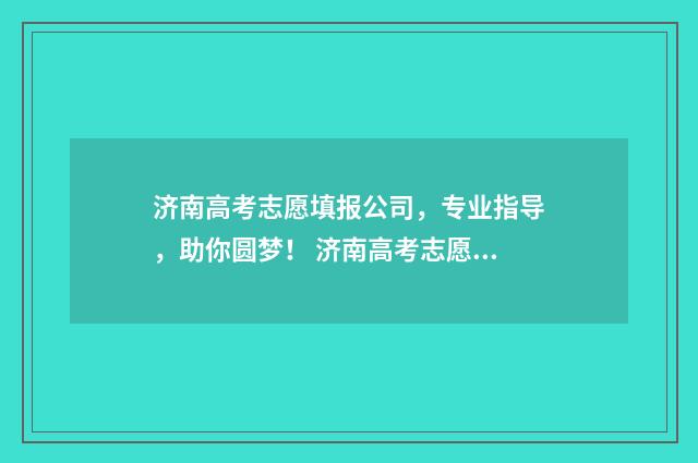 济南高考志愿填报公司，专业指导，助你圆梦！ 济南高考志愿填报咨询会