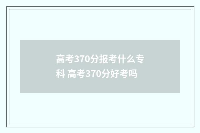 高考370分报考什么专科 高考370分好考吗