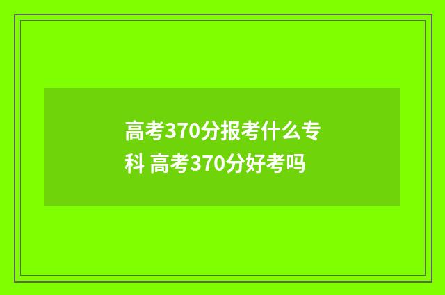 高考370分报考什么专科 高考370分好考吗