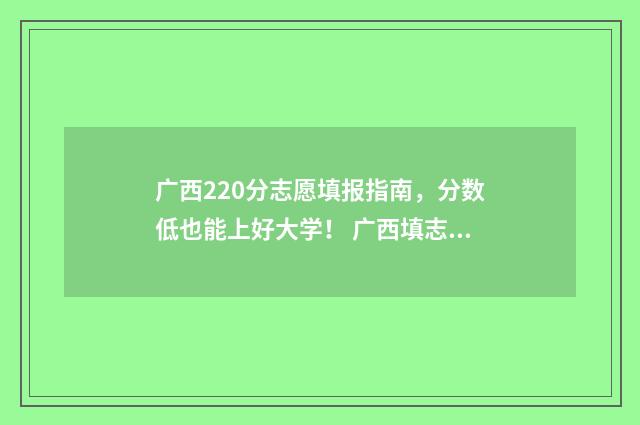 广西220分志愿填报指南，分数低也能上好大学！ 广西填志愿2021