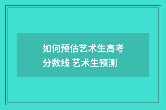 如何预估艺术生高考分数线 艺术生预测