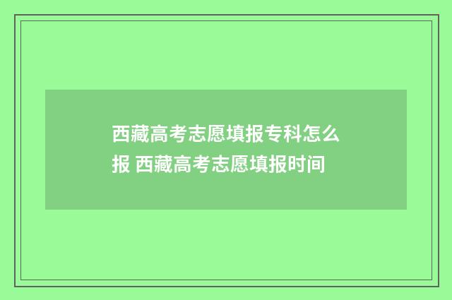 西藏高考志愿填报专科怎么报 西藏高考志愿填报时间