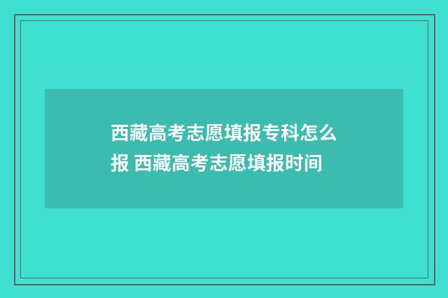 西藏高考志愿填报专科怎么报 西藏高考志愿填报时间