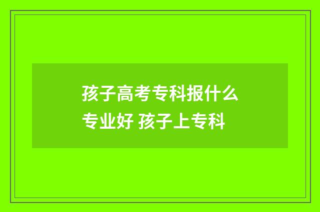 孩子高考专科报什么专业好 孩子上专科
