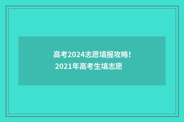 高考2024志愿填报攻略！ 2021年高考生填志愿