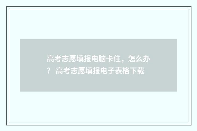 高考志愿填报电脑卡住，怎么办？ 高考志愿填报电子表格下载