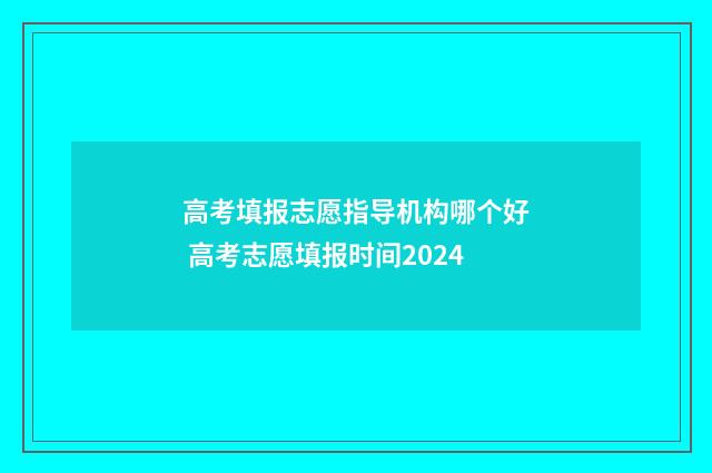 高考填报志愿指导机构哪个好 高考志愿填报时间2024