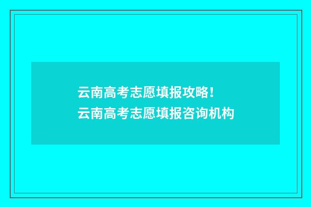 云南高考志愿填报攻略！ 云南高考志愿填报咨询机构
