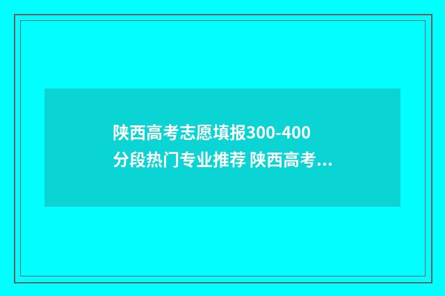陕西高考志愿填报300-400分段热门专业推荐 陕西高考志愿填报网站