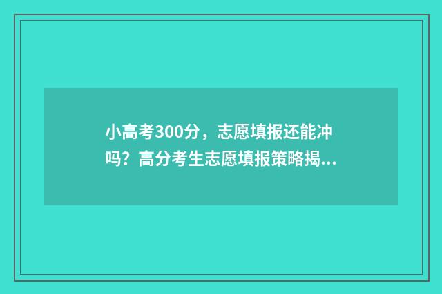 小高考300分，志愿填报还能冲吗？高分考生志愿填报策略揭秘 小高考多少分