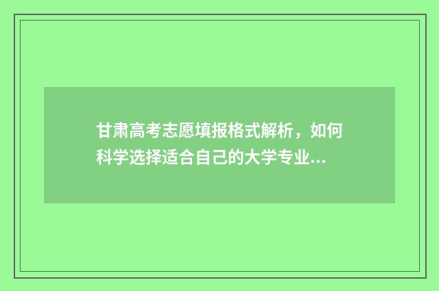 甘肃高考志愿填报格式解析,如何科学选择适合自己的大学专业? 甘肃高考志愿填报时间和截止时间