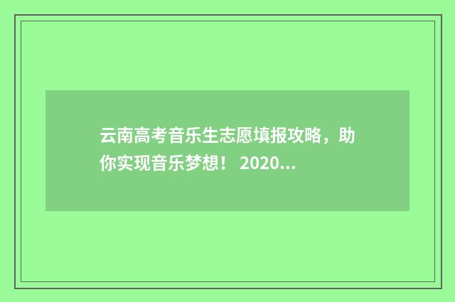 云南高考音乐生志愿填报攻略,助你实现音乐梦想! 2020云南音乐艺考人数大约多少人