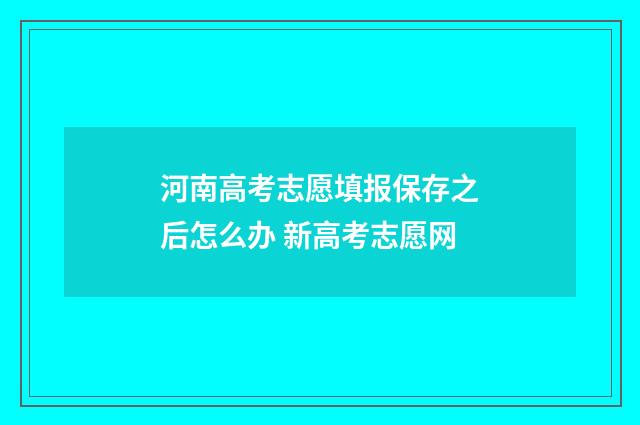 河南高考志愿填报保存之后怎么办 新高考志愿网