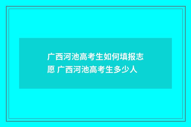 广西河池高考生如何填报志愿 广西河池高考生多少人