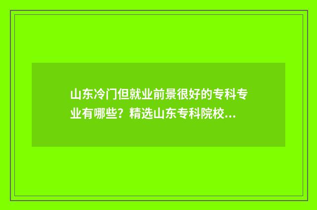 山东冷门但就业前景很好的专科专业有哪些？精选山东专科院校冷门专业盘点 山东就业率高的本科院校排名
