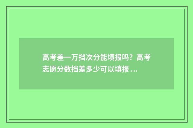 高考差一万挡次分能填报吗？高考志愿分数挡差多少可以填报 高考差一分意味着什么