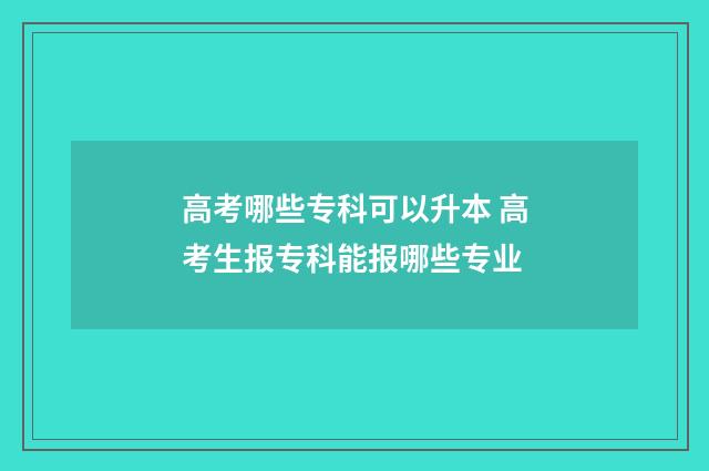 高考哪些专科可以升本 高考生报专科能报哪些专业