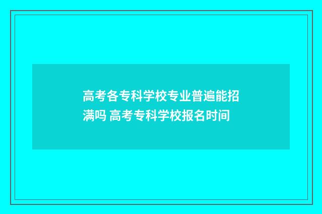 高考各专科学校专业普遍能招满吗 高考专科学校报名时间
