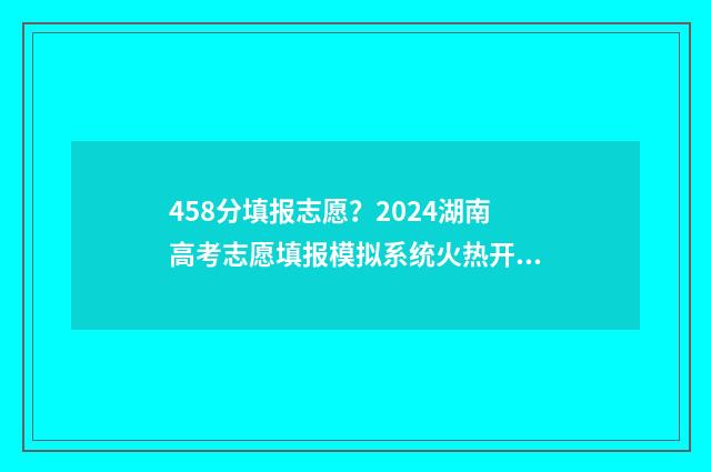 458分填报志愿？2024湖南高考志愿填报模拟系统火热开启，把握好机会！ 458分可以上什么学校