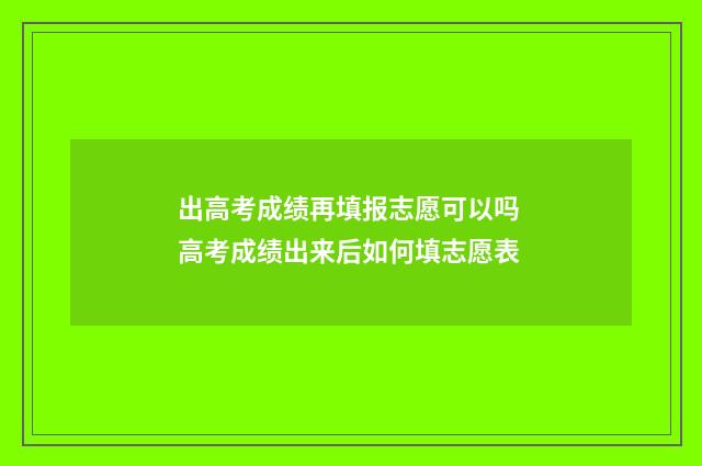 出高考成绩再填报志愿可以吗 高考成绩出来后如何填志愿表