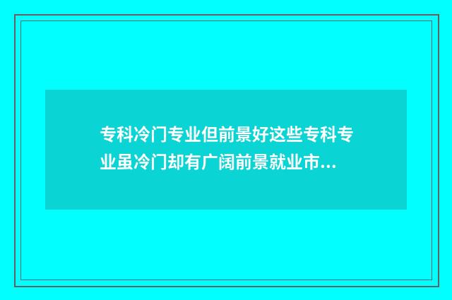 专科冷门专业但前景好这些专科专业虽冷门却有广阔前景就业市场分析 专科冷门专业但不想读
