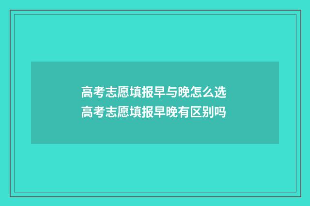 高考志愿填报早与晚怎么选 高考志愿填报早晚有区别吗